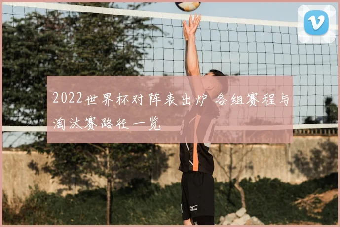 2022世界杯对阵表出炉 各组赛程与淘汰赛路径一览