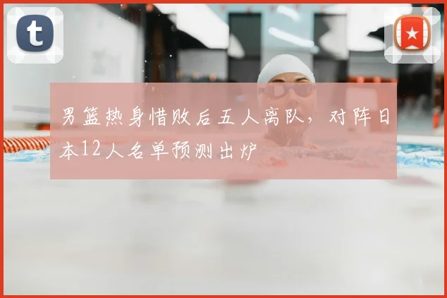 男篮热身惜败后五人离队，对阵日本12人名单预测出炉