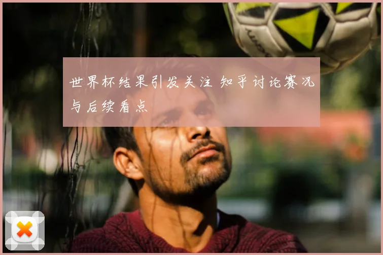世界杯结果引发关注 知乎讨论赛况与后续看点