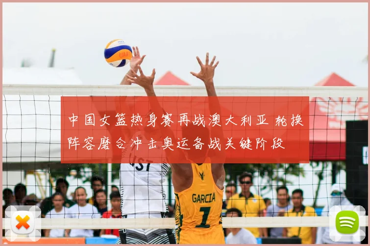 中国女篮热身赛再战澳大利亚 轮换阵容磨合冲击奥运备战关键阶段