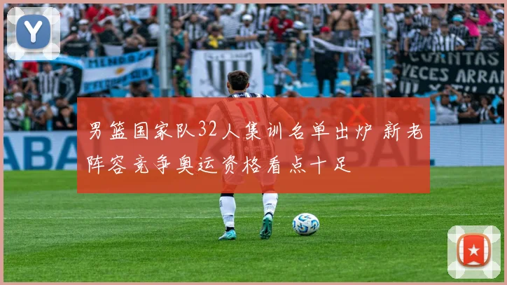 男篮国家队32人集训名单出炉 新老阵容竞争奥运资格看点十足