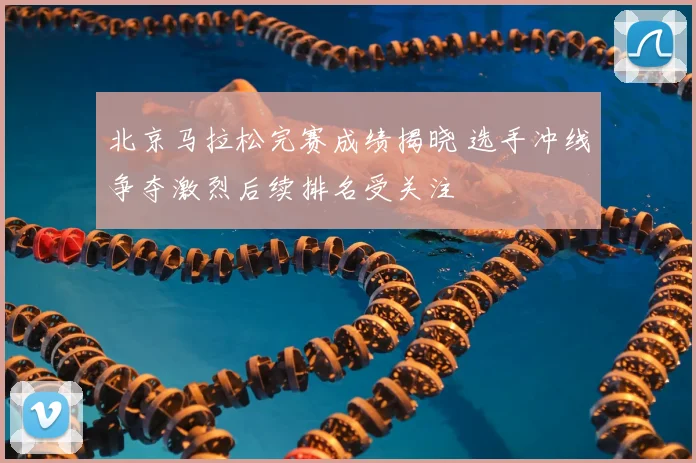 北京马拉松完赛成绩揭晓 选手冲线争夺激烈后续排名受关注