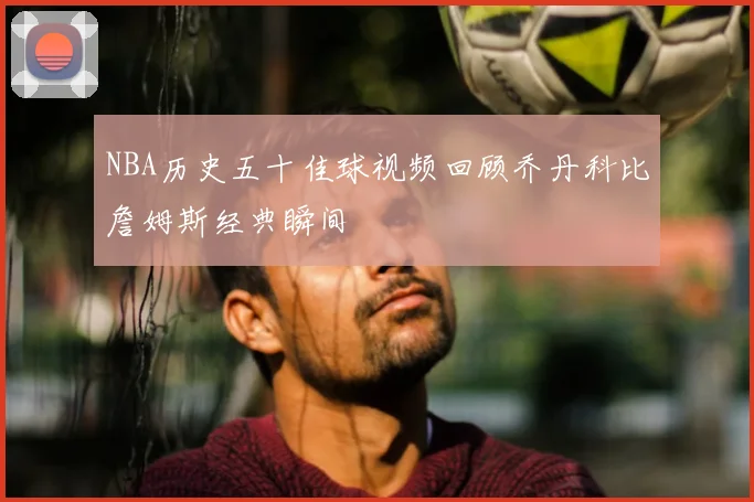NBA历史五十佳球视频回顾乔丹科比詹姆斯经典瞬间