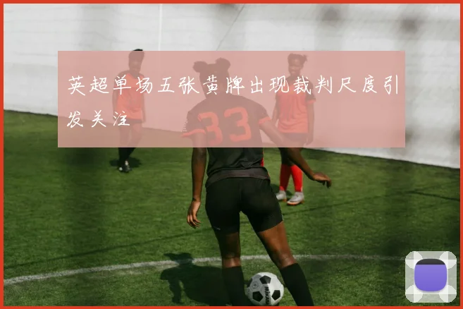 英超单场五张黄牌出现裁判尺度引发关注