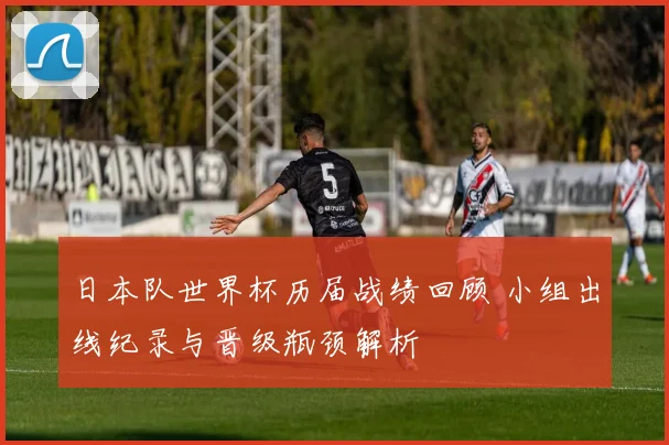 日本队世界杯历届战绩回顾 小组出线纪录与晋级瓶颈解析