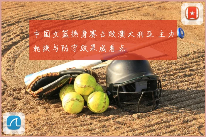 中国女篮热身赛击败澳大利亚 主力轮换与防守效果成看点