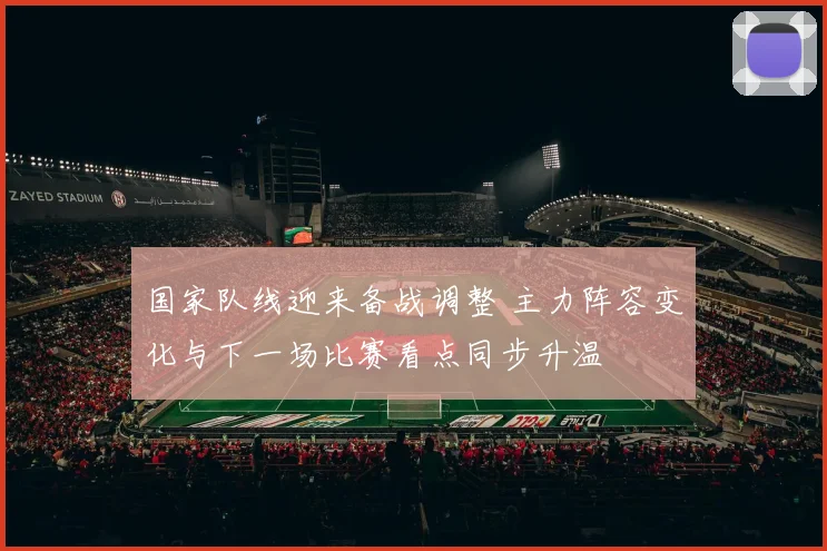 国家队线迎来备战调整 主力阵容变化与下一场比赛看点同步升温