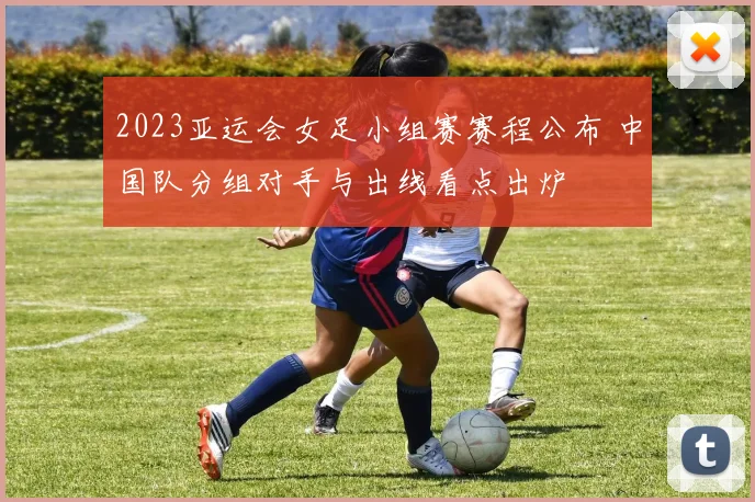 2023亚运会女足小组赛赛程公布 中国队分组对手与出线看点出炉