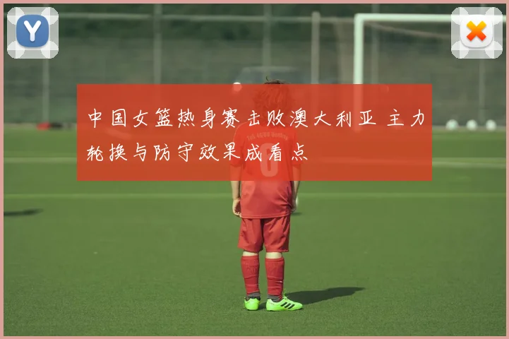 中国女篮热身赛击败澳大利亚 主力轮换与防守效果成看点