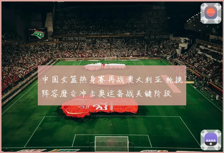 中国女篮热身赛再战澳大利亚 轮换阵容磨合冲击奥运备战关键阶段