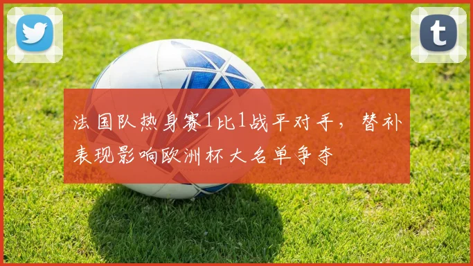 法国队热身赛1比1战平对手，替补表现影响欧洲杯大名单争夺