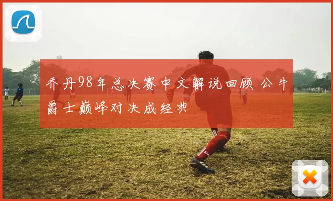 乔丹98年总决赛中文解说回顾 公牛爵士巅峰对决成经典