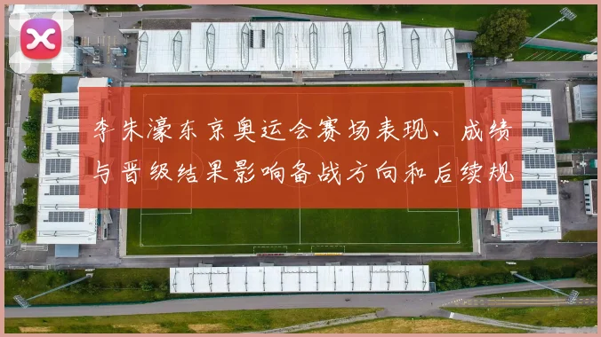 李朱濠东京奥运会赛场表现、成绩与晋级结果影响备战方向和后续规划